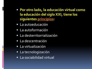 Por otro lado, la educación virtual como la educación del siglo XXI, tiene los siguientes principios:La autoeducaciónLa autoformaciónLa desterritorrializaciónLa descentraciónLa virtualizaciónLa tecnologizaciónLa sociabilidad virtual