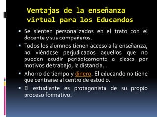 Ventajas de la enseñanza virtual para los EducandosSe sienten personalizados en el trato con el docente y sus compañeros.Todos los alumnos tienen acceso a la enseñanza, no viéndose perjudicados aquellos que no pueden acudir periódicamente a clases por motivos de trabajo, la distancia...Ahorro de tiempo y dinero. El educando no tiene que centrarse al centro de estudio.El estudiante es protagonista de su propio proceso formativo.