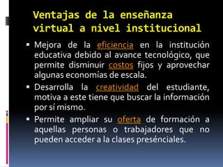 Ventajas de la enseñanza virtual a nivel institucionalMejora de la eficiencia en la institución educativa debido al avance tecnológico, que permite disminuir costos fijos y aprovechar algunas economías de escala.Desarrolla la creatividad del estudiante, motiva a este tiene que buscar la información por sí mismo.Permite ampliar su oferta de formación a aquellas personas o trabajadores que no pueden acceder a la clases presénciales.
