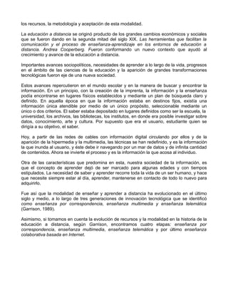 los recursos, la metodología y aceptación de esta modalidad.

La educación a distancia se originó producto de los grandes cambios económicos y sociales
que se fueron dando en la segunda mitad del siglo XIX. Las herramientas que facilitan la
comunicación y el proceso de enseñanza-aprendizaje en los entornos de educación a
distancia. Andrea Cooperberg. Fueron conformando un nuevo contexto que ayudó al
crecimiento y avance de la educación a distancia.

Importantes avances sociopolíticos, necesidades de aprender a lo largo de la vida, progresos
en el ámbito de las ciencias de la educación y la aparición de grandes transformaciones
tecnológicas fueron eje de una nueva sociedad.

Estos avances repercutieron en el mundo escolar y en la manera de buscar y encontrar la
información. En un principio, con la creación de la imprenta, la información y la enseñanza
podía encontrarse en lugares físicos establecidos y mediante un plan de búsqueda claro y
definido. En aquella época en que la información estaba en destinos fijos, existía una
información única atendible por medio de un único propósito, seleccionable mediante un
único o dos criterios. El saber estaba depositado en lugares definidos como ser la escuela, la
universidad, los archivos, las bibliotecas, los institutos, en donde era posible investigar sobre
datos, conocimiento, arte y cultura. Por supuesto que era el usuario, estudiante quien se
dirigía a su objetivo, el saber.

Hoy, a partir de las redes de cables con información digital circulando por ellos y de la
aparición de la hipermedia y la multimedia, las técnicas se han redefinido, y es la información
la que inunda al usuario, y éste debe ir navegando por un mar de datos y de infinita cantidad
de contenidos. Ahora se invierte el proceso y es la información la que acosa al individuo.

Otra de las características que predomina en esta, nuestra sociedad de la información, es
que el concepto de aprender dejó de ser marcado para algunas edades y con tiempos
estipulados. La necesidad de saber y aprender recorre toda la vida de un ser humano, y hace
que necesite siempre estar al día, aprender, mantenerse en contacto de todo lo nuevo para
adquirirlo.

Fue así que la modalidad de enseñar y aprender a distancia ha evolucionado en el último
siglo y medio, a lo largo de tres generaciones de innovación tecnológica que se identificó
como enseñanza por correspondencia, enseñanza multimedia y enseñanza telemática
(Garrison, 1989).

Asimismo, si tomamos en cuenta la evolución de recursos y la modalidad en la historia de la
educación a distancia, según Garrison, encontramos cuatro etapas: enseñanza por
correspondencia, enseñanza multimedia, enseñanza telemática y por último enseñanza
colaborativa basada en Internet.
 
