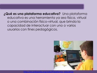 ¿Qué es una plataforma educativa? Una plataforma
  educativa es una herramienta ya sea física, virtual
  o una combinación físico-virtual, que brinda la
  capacidad de interactuar con uno o varios
  usuarios con fines pedagógicos.




            http://es.wikipedia.org/wiki/Plataforma_educativa
 