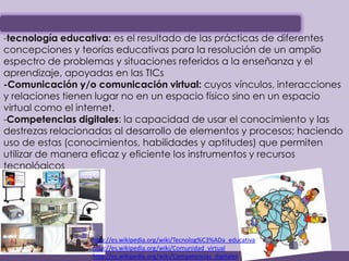 -tecnología educativa: es el resultado de las prácticas de diferentes
concepciones y teorías educativas para la resolución de un amplio
espectro de problemas y situaciones referidos a la enseñanza y el
aprendizaje, apoyadas en las TICs
-Comunicación y/o comunicación virtual: cuyos vínculos, interacciones
y relaciones tienen lugar no en un espacio físico sino en un espacio
virtual como el internet.
-Competencias digitales: la capacidad de usar el conocimiento y las
destrezas relacionadas al desarrollo de elementos y procesos; haciendo
uso de estas (conocimientos, habilidades y aptitudes) que permiten
utilizar de manera eficaz y eficiente los instrumentos y recursos
tecnológicos




                  http://es.wikipedia.org/wiki/Tecnolog%C3%ADa_educativa
                  http://es.wikipedia.org/wiki/Comunidad_virtual
                  http://es.wikipedia.org/wiki/Competencias_digitales
 