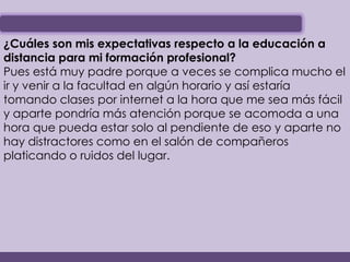 ¿Cuáles son mis expectativas respecto a la educación a
distancia para mi formación profesional?
Pues está muy padre porque a veces se complica mucho el
ir y venir a la facultad en algún horario y así estaría
tomando clases por internet a la hora que me sea más fácil
y aparte pondría más atención porque se acomoda a una
hora que pueda estar solo al pendiente de eso y aparte no
hay distractores como en el salón de compañeros
platicando o ruidos del lugar.
 