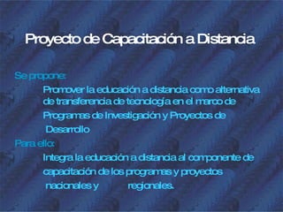 Proyecto de Capacitación a Distancia Se propone: Promover la educación a distancia como alternativa  de transferencia de tecnología en el marco de Programas de Investigación y Proyectos de   Desarrollo Para ello: Integra la educación a distancia al componente de capacitación de los programas y proyectos   nacionales y  regionales. 