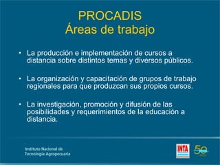 PROCADIS Áreas de trabajo La producción e implementación de cursos a distancia sobre distintos temas y diversos públicos. La organización y capacitación de grupos de trabajo regionales para que produzcan sus propios cursos. La investigación, promoción y difusión de las posibilidades y requerimientos de la educación a distancia. 