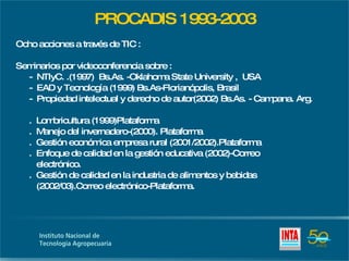 PROCADIS 1993-2003 Ocho acciones a través de TIC : Seminarios por videoconferencia sobre : -  NTIyC. .(1997)  Bs.As. -Oklahoma State University ,  USA  -  EAD y Tecnología (1999) Bs.As-Florianópolis, Brasil -  Propiedad intelectual y derecho de autor(2002) Bs.As. - Campana. Arg. .  Lombricultura (1999)Plataforma .  Manejo del invernadero-(2000). Plataforma .  Gestión económica empresa rural (2001/2002).Plataforma .  Enfoque de calidad en la gestión educativa (2002)-Correo   electrónico. .  Gestión de calidad en la industria de alimentos y bebidas   (2002/03).Correo electrónico-Plataforma. 