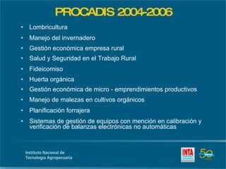 PROCADIS 2004-2006 Lombricultura  Manejo del invernadero Gestión económica empresa rural  Salud y Seguridad en el Trabajo Rural Fideicomiso Huerta orgánica Gestión económica de micro - emprendimientos productivos Manejo de malezas en cultivos orgánicos Planificación forrajera Sistemas de gestión de equipos con mención en calibración y verificación de balanzas electrónicas no automáticas 