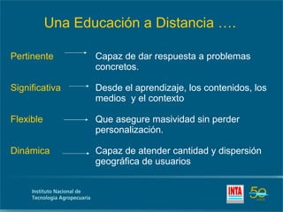 Pertinente Capaz de dar respuesta a problemas  concretos. Significativa Desde el aprendizaje, los contenidos, los  medios  y el contexto Flexible Que asegure masividad sin perder  personalización. Dinámica Capaz de atender cantidad y dispersión  geográfica de usuarios  Una Educación a Distancia …. 