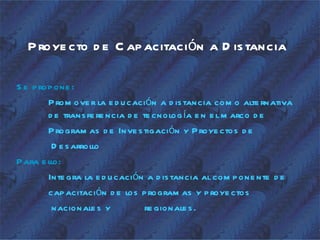 P roye cto d e C ap acitación a D is tancia

S e p rop one :
        P rom ove r la e d u cación a d is tancia com o alte rnativa
        d e trans fe re ncia d e te cnolog ía e n e l m arco d e
        P rogram as d e Inve s tigación y P roye ctos d e
          D e s arrollo
P ara e llo:
        Inte gra la e d u cación a d is tancia al com p one nte d e
        cap acitación d e los p rogram as y p roye ctos
          nacionale s y           re gionale s .
 