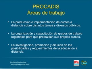 PROCADIS
              Áreas de trabajo
• La producción e implementación de cursos a
  distancia sobre distintos temas y diversos públicos.

• La organización y capacitación de grupos de trabajo
  regionales para que produzcan sus propios cursos.

• La investigación, promoción y difusión de las
  posibilidades y requerimientos de la educación a
  distancia.
 