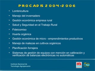 P R O C AD IS 2 0 0 4 -2 0 0 6
•   Lombricultura
•   Manejo del invernadero
•   Gestión económica empresa rural
•   Salud y Seguridad en el Trabajo Rural
•   Fideicomiso
•   Huerta orgánica
•   Gestión económica de micro - emprendimientos productivos
•   Manejo de malezas en cultivos orgánicos
•   Planificación forrajera
•   Sistemas de gestión de equipos con mención en calibración y
    verificación de balanzas electrónicas no automáticas
 