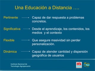 Una Educación a Distancia ….
Pertinente        Capaz de dar respuesta a problemas
                  concretos.

Significativa     Desde el aprendizaje, los contenidos, los
                  medios y el contexto

Flexible          Que asegure masividad sin perder
                  personalización.

Dinámica          Capaz de atender cantidad y dispersión
                  geográfica de usuarios
 
