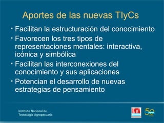 Aportes de las nuevas TIyCs
•   Facilitan la estructuración del conocimiento
•   Favorecen los tres tipos de
    representaciones mentales: interactiva,
    icónica y simbólica
•   Facilitan las interconexiones del
    conocimiento y sus aplicaciones
•   Potencian el desarrollo de nuevas
    estrategias de pensamiento
 