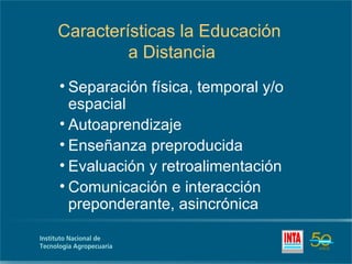 Características la Educación
         a Distancia
• Separación física, temporal y/o
  espacial
• Autoaprendizaje
• Enseñanza preproducida
• Evaluación y retroalimentación
• Comunicación e interacción
  preponderante, asincrónica
 