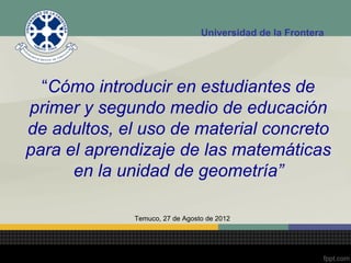 Universidad de la Frontera




  “Cómo introducir en estudiantes de
primer y segundo medio de educación
de adultos, el uso de material concreto
para el aprendizaje de las matemáticas
      en la unidad de geometría”

             Temuco, 27 de Agosto de 2012
 
