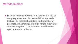 Método Kumon:
 Es un sistema de aprendizaje japonés basado en
dos programas: uno de matemáticas y otro de
lectura. Su principal objetivo es desarrollar el
potencial de aprendizaje de los niños: motivar al
alumno, mejorar su rendimiento académico y
aportarle autoconfianza.
 