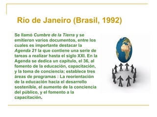 Río de Janeiro (Brasil, 1992)
Se llamó Cumbre de la Tierra y se
emitieron varios documentos, entre los
cuales es importante destacar la
Agenda 21 la que contiene una serie de
tareas a realizar hasta el siglo XXI. En la
Agenda se dedica un capítulo, el 36, al
fomento de la educación, capacitación,
y la toma de conciencia; establece tres
áreas de programas : La reorientación
de la educación hacia el desarrollo
sostenible, el aumento de la conciencia
del público, y el fomento a la
capacitación.
 