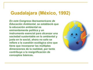 Guadalajara (México, 1992)
En este Congreso Iberoamericano de
Educación Ambiental, se estableció que
la educación ambiental es
eminentemente política y un
instrumento esencial para alcanzar una
sociedad sustentable en lo ambiental y
justa en lo social, ahora no solo se
refiere a la cuestión ecológica sino que
tiene que incorporar las múltiples
dimensiones de la realidad, por tanto
contribuye a la resignificación de
conceptos básicos.
 