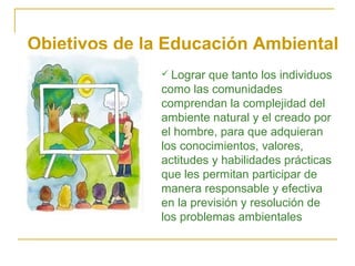  Lograr que tanto los individuos
como las comunidades
comprendan la complejidad del
ambiente natural y el creado por
el hombre, para que adquieran
los conocimientos, valores,
actitudes y habilidades prácticas
que les permitan participar de
manera responsable y efectiva
en la previsión y resolución de
los problemas ambientales
Objetivos de la Educación Ambiental
 