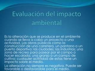 Es la alteración que se produce en el ambiente
cuando se lleva a cabo un proyecto o una
actividad. Las obras públicas como la
construcción de una carretera, un pantano o un
puerto deportivo; las ciudades; las industrias; una
zona de recreo para pasear por el campo o
hacer escalada; una granja o un campo de
cultivo; cualquier actividad de estas tiene un
impacto sobre el medio.
La alteración no siempre es negativa. Puede ser
favorable o desfavorable para el medio.
 