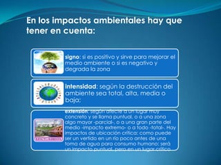 En los impactos ambientales hay que
tener en cuenta:

        signo: si es positivo y sirve para mejorar el
        medio ambiente o si es negativo y
        degrada la zona


        intensidad: según la destrucción del
        ambiente sea total, alta, media o
        baja;
        extensión: según afecte a un lugar muy
        concreto y se llama puntual, o a una zona
        algo mayor -parcial-, o a una gran parte del
        medio -impacto extremo- o a todo -total-. Hay
        impactos de ubicación crítica: como puede
        ser un vertido en un río poco antes de una
        toma de agua para consumo humano: será
        un impacto puntual, pero en un lugar crítico
 