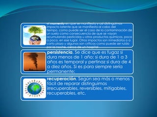 el momento en que se manifiesta y así distinguimos
impacto latente que se manifiesta al cabo del
tiempo, como puede ser el caso de la contaminación de
un suelo como consecuencia de que se vayan
acumulando pesticidas u otros productos químicos, poco
a poco, en ese lugar. Otros impactos son inmediatos o a
corto plazo y algunos son críticos como puede ser ruido
por la noche, cerca de un hospital
persistencia. Se dice que es fugaz si
dura menos de 1 año; si dura de 1 a 3
años es temporal y pertinaz si dura de 4
a diez años. Si es para siempre sería
permanente;
recuperación. Según sea más o menos
fácil de reparar distinguimos
irrecuperables, reversibles, mitigables,
recuperables, etc.
 