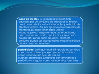 suma de efectos: A veces la alteración final
causada por un conjunto de impactos es mayor
que la suma de todos los individuales y se habla de
efecto sinérgico. Así, por ejemplo dos carreteras de
montaña, pueden tener cada una su
impacto, pero si luego se hace un tercer tramo
que, aunque sea corto, une las dos y sirve para
enlazar dos zonas antes alejadas, el efecto
conjunto puede ser que aumente mucho el tráfico
por el conjunto de las tres

periodicidad. Distinguimos si el impacto es continuo
como una cantera, por ejemplo; o discontinuo
como una industria que, de vez en
cuando, desprende sustancias contaminantes o
periódico o irregular como los incendios forestales
 