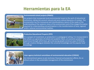 Herramientas para la EA
Environmental school projects (PRAES)
Are projects that incorporate local environmental issues to the work of educational
institutions, taking into account natural and socio-cultural dynamics of context. This
incorporation has the transversal and interdisciplinary nature of the needs of the
understanding of the systemic vision of the environment and of the integral formation
required for understanding and participation in the transformation of local, regional
and/or national environmental realities.


Productive Educational Proyects (PPP)
It is a project of investment, or productive in a pedagogical setting. It is incorporated in
the school, as a generator of school and academic fabric, an economic-productive
experience through which boys, girls and young people construct ways of thinking
through creative dialogues between the universal knowledge and the popular local
knowledge




Inter-agency technical committees of environmental education (CIDEAS)
Are intersectional spaces to join technical, financial and projection efforts, for an
ethical culture in the sustainable management of the environment
 