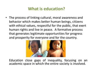 What is education?
• The process of linking cultural, moral awareness and
  behavior which makes better human beings, citizens
  with ethical values, respectful for the public, that exert
  human rights and live in peace. A formative process
  that generates legitimate opportunities for progress
  and prosperity for everyone and for the country.




  Education close gaps of inequality, focusing on an
  academic space in which the entire society is involved.
 