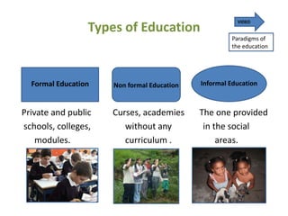 VIDEO
                 Types of Education
                                                     Paradigms of
                                                     the education




  Formal Education   Non formal Education   Informal Education



Private and public   Curses, academies      The one provided
schools, colleges,      without any          in the social
    modules.            curriculum .             areas.
 