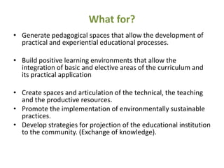 What for?
• Generate pedagogical spaces that allow the development of
  practical and experiential educational processes.

• Build positive learning environments that allow the
  integration of basic and elective areas of the curriculum and
  its practical application

• Create spaces and articulation of the technical, the teaching
  and the productive resources.
• Promote the implementation of environmentally sustainable
  practices.
• Develop strategies for projection of the educational institution
  to the community. (Exchange of knowledge).
 