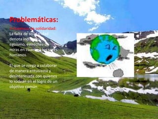 Problemáticas:
Ausencia de solidaridad:
La falta de solidaridad
denota indiferencia,
egoísmo, estrechez de
miras en cuanto a los seres
humanos.

El que se niega a colaborar
de manera entusiasta y
desinteresada con quienes
lo rodean en el logro de un
objetivo común
 
