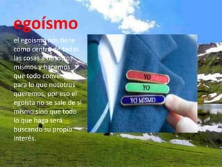 egoísmo
el egoísmo nos tiene
como centro de todas
las cosas a nosotros
mismos y hacemos
que todo convenga
para lo que nosotros
queremos, por eso el
egoísta no se sale de sí
mismo sino que todo
lo que haga será
buscando su propio
interés.
 