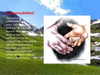 Irresponsabilidad
 Que actúa sin medir las
consecuencias de sus
actos. La irresponsabilidad
es la falta de voluntad
llamada abulia, porque
quien se deja llevar por la
indiferencia y no da
respuesta de su ser ante la
vida tiene bloqueada su
voluntad y provoca la
irresponsabilidad como
reflejo de flojera, falta de
interés, aburrimiento.
 