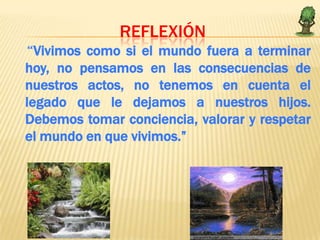 REFLEXIÓN
“Vivimos como si el mundo fuera a terminar
hoy, no pensamos en las consecuencias de
nuestros actos, no tenemos en cuenta el
legado que le dejamos a nuestros hijos.
Debemos tomar conciencia, valorar y respetar
el mundo en que vivimos.”
 