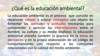 ¿Qué es la educación ambiental?
La educación ambiental es el proceso que consiste en
reconocer valores y aclarar conceptos con objeto de
fomentar las aptitudes y actitudes necesarias para
comprender y apreciar las interrelaciones entre el
hombre, su cultura y su medio biofísico; la educación
ambiental entraña también la practica en la toma de
decisiones y en la propia elaboración de un código de
comportamiento con respecto a las cuestiones
relacionadas con la calidad del medio ambiente.

 