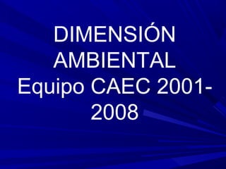 DIMENSIÓN
AMBIENTAL
Equipo CAEC 2001-
2008
 