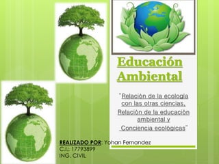 Educación
Ambiental
“Relación de la ecología
con las otras ciencias,
Relación de la educación
ambiental y
Conciencia ecológicas”
REALIZADO POR: Yohan Fernandez
C.I.: 17793899
ING. CIVIL
 