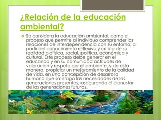 ¿Relación de la educación
ambiental?
 Se considera la educación ambiental, como el
proceso que permite al individuo comprender las
relaciones de interdependencia con su entorno, a
partir del conocimiento reflexivo y crítico de su
realidad biofísica, social, política, económica y
cultural. Este proceso debe generar en el
educando y en su comunidad actitudes de
valoración y respeto por el ambiente, y de esta
manera, propiciar un mejoramiento de la calidad
de vida, en una concepción de desarrollo
humano que satisfaga las necesidades de las
generaciones presentes, asegurando el bienestar
de las generaciones futuras.
 