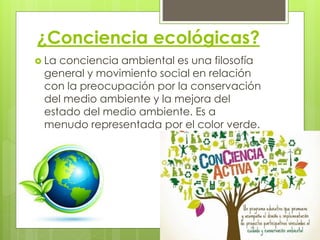¿Conciencia ecológicas?
 La conciencia ambiental es una filosofía
general y movimiento social en relación
con la preocupación por la conservación
del medio ambiente y la mejora del
estado del medio ambiente. Es a
menudo representada por el color verde.
 