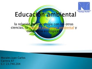 la relación de la ecología con las otras
ciencias, la relación educación ambiental y
conciencia ecológicas.
Morales Juan Carlos
Carrera 47
C.I: 23.740.204
 