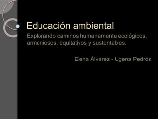 Educación ambiental
Explorando caminos humanamente ecológicos,
armoniosos, equitativos y sustentables.
Elena Álvarez - Ugena Pedrós
 