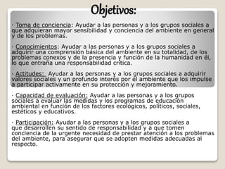 Objetivos:
· Toma de conciencia: Ayudar a las personas y a los grupos sociales a
que adquieran mayor sensibilidad y conciencia del ambiente en general
y de los problemas.
· Conocimientos: Ayudar a las personas y a los grupos sociales a
adquirir una comprensión básica del ambiente en su totalidad, de los
problemas conexos y de la presencia y función de la humanidad en él,
lo que entraña una responsabilidad crítica.
· Actitudes: Ayudar a las personas y a los grupos sociales a adquirir
valores sociales y un profundo interés por el ambiente que los impulse
a participar activamente en su protección y mejoramiento.
· Capacidad de evaluación: Ayudar a las personas y a los grupos
sociales a evaluar las medidas y los programas de educación
ambiental en función de los factores ecológicos, políticos, sociales,
estéticos y educativos.
· Participación: Ayudar a las personas y a los grupos sociales a
que desarrollen su sentido de responsabilidad y a que tomen
conciencia de la urgente necesidad de prestar atención a los problemas
del ambiente, para asegurar que se adopten medidas adecuadas al
respecto.
 