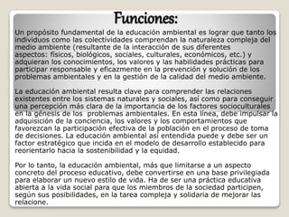 Funciones:
Un propósito fundamental de la educación ambiental es lograr que tanto los
individuos como las colectividades comprendan la naturaleza compleja del
medio ambiente (resultante de la interacción de sus diferentes
aspectos: físicos, biológicos, sociales, culturales, económicos, etc.) y
adquieran los conocimientos, los valores y las habilidades prácticas para
participar responsable y eficazmente en la prevención y solución de los
problemas ambientales y en la gestión de la calidad del medio ambiente.
La educación ambiental resulta clave para comprender las relaciones
existentes entre los sistemas naturales y sociales, así como para conseguir
una percepción más clara de la importancia de los factores socioculturales
en la génesis de los problemas ambientales. En esta línea, debe impulsar la
adquisición de la conciencia, los valores y los comportamientos que
favorezcan la participación efectiva de la población en el proceso de toma
de decisiones. La educación ambiental así entendida puede y debe ser un
factor estratégico que incida en el modelo de desarrollo establecido para
reorientarlo hacia la sostenibilidad y la equidad.
Por lo tanto, la educación ambiental, más que limitarse a un aspecto
concreto del proceso educativo, debe convertirse en una base privilegiada
para elaborar un nuevo estilo de vida. Ha de ser una práctica educativa
abierta a la vida social para que los miembros de la sociedad participen,
según sus posibilidades, en la tarea compleja y solidaria de mejorar las
relacione.
 