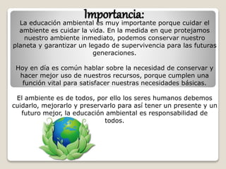 Importancia:La educación ambiental es muy importante porque cuidar el
ambiente es cuidar la vida. En la medida en que protejamos
nuestro ambiente inmediato, podemos conservar nuestro
planeta y garantizar un legado de supervivencia para las futuras
generaciones.
Hoy en día es común hablar sobre la necesidad de conservar y
hacer mejor uso de nuestros recursos, porque cumplen una
función vital para satisfacer nuestras necesidades básicas.
El ambiente es de todos, por ello los seres humanos debemos
cuidarlo, mejorarlo y preservarlo para así tener un presente y un
futuro mejor, la educación ambiental es responsabilidad de
todos.
 
