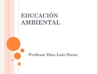 EDUCACIÓN
AMBIENTAL
Profesor Díaz Luis Oscar
 