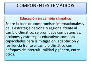 COMPONENTES TEMÁTICOS
Educación en cambio climático
Sobre la base de compromisos internacionales y
de la estrategia nacional y regional frente al
cambio climático, se promueve competencias,
acciones y estrategias educativas como las
capacidades para la mitigación, adaptación y
resiliencia frente al cambio climático con
enfoques de interculturalidad y género, entre
otros.
 