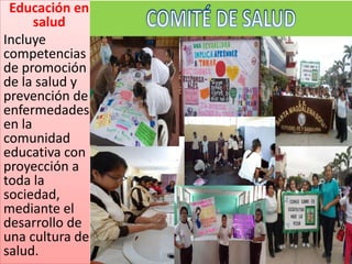 Educación en
salud
Incluye
competencias
de promoción
de la salud y
prevención de
enfermedades
en la
comunidad
educativa con
proyección a
toda la
sociedad,
mediante el
desarrollo de
una cultura de
salud.
 