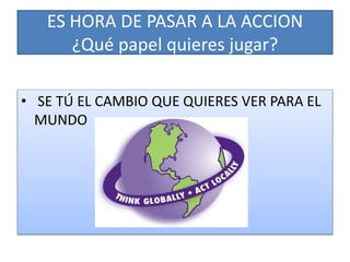 ES HORA DE PASAR A LA ACCION
¿Qué papel quieres jugar?
• SE TÚ EL CAMBIO QUE QUIERES VER PARA EL
MUNDO
 