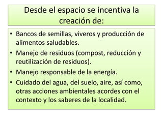 Desde el espacio se incentiva la
creación de:
• Bancos de semillas, viveros y producción de
alimentos saludables.
• Manejo de residuos (compost, reducción y
reutilización de residuos).
• Manejo responsable de la energía.
• Cuidado del agua, del suelo, aire, así como,
otras acciones ambientales acordes con el
contexto y los saberes de la localidad.
 
